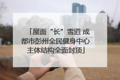 屋面“长”雪道 成都市彭州全民健身中心主体结构全面封顶